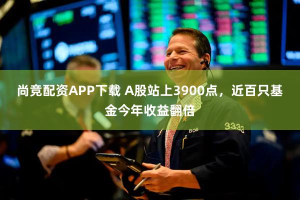 尚竞配资APP下载 A股站上3900点，近百只基金今年收益翻倍