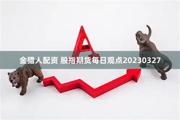 金猎人配资 股指期货每日观点20230327