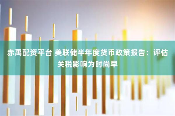 赤禹配资平台 美联储半年度货币政策报告:评估关税影响为时尚早