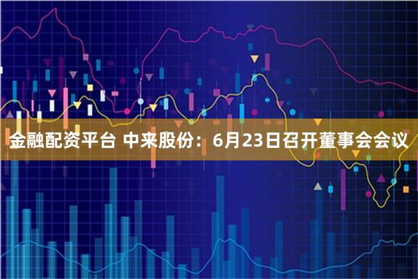 金融配资平台 中来股份：6月23日召开董事会会议