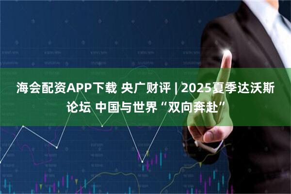 海会配资APP下载 央广财评 | 2025夏季达沃斯论坛 中国与世界“双向奔赴”
