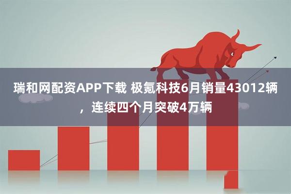 瑞和网配资APP下载 极氪科技6月销量43012辆，连续四个月突破4万辆