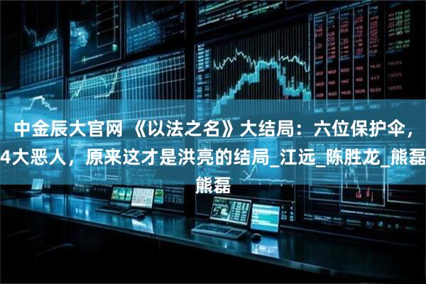 中金辰大官网 《以法之名》大结局：六位保护伞，4大恶人，原来这才是洪亮的结局_江远_陈胜龙_熊磊