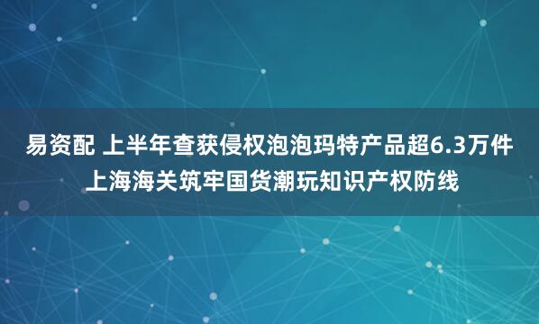 易资配 上半年查获侵权泡泡玛特产品超6.3万件 上海海关筑牢国货潮玩知识产权防线