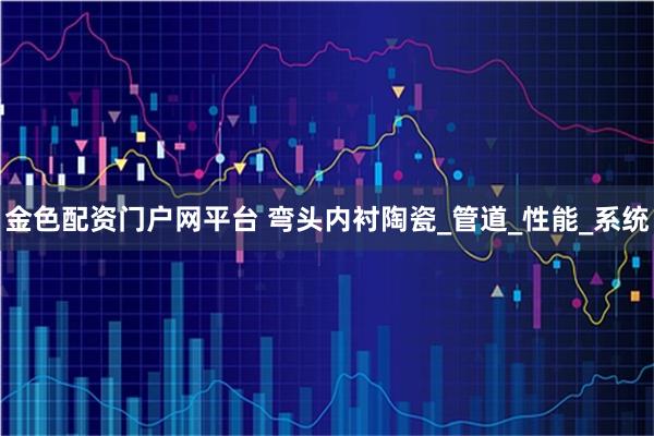 金色配资门户网平台 弯头内衬陶瓷_管道_性能_系统