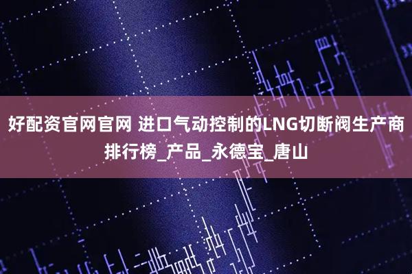 好配资官网官网 进口气动控制的LNG切断阀生产商排行榜_产品_永德宝_唐山