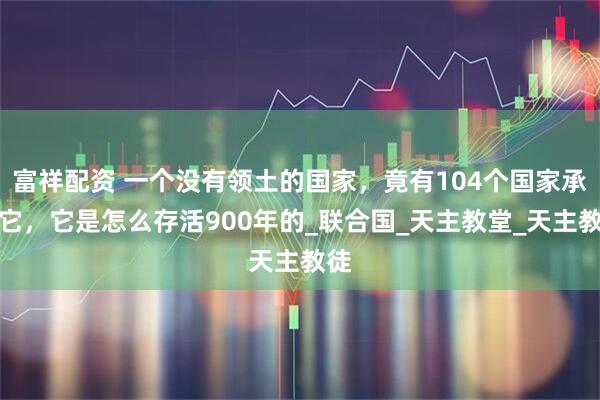 富祥配资 一个没有领土的国家，竟有104个国家承认它，它是怎么存活900年的_联合国_天主教堂_天主教徒