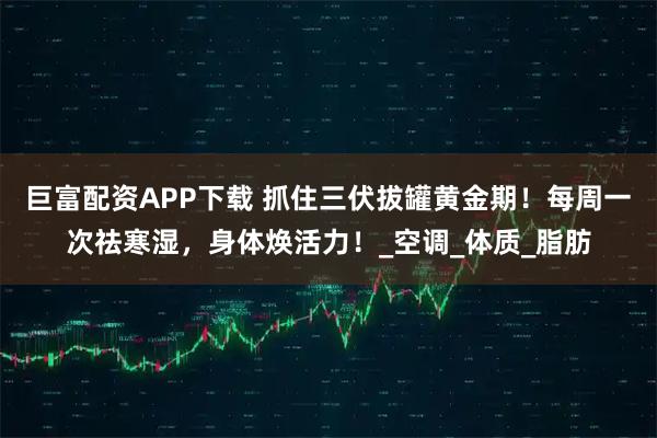 巨富配资APP下载 抓住三伏拔罐黄金期！每周一次祛寒湿，身体焕活力！_空调_体质_脂肪