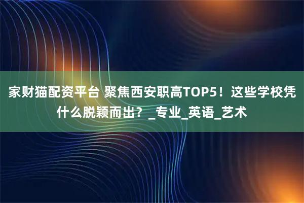家财猫配资平台 聚焦西安职高TOP5！这些学校凭什么脱颖而出？_专业_英语_艺术