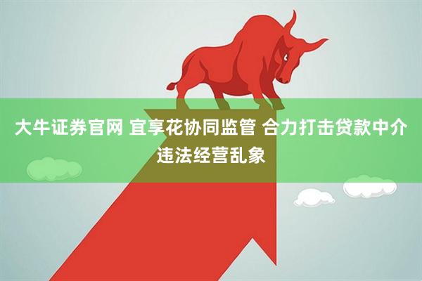大牛证券官网 宜享花协同监管 合力打击贷款中介违法经营乱象
