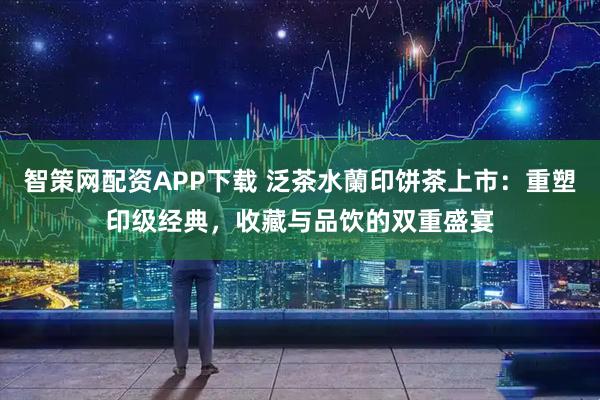 智策网配资APP下载 泛茶水蘭印饼茶上市：重塑印级经典，收藏与品饮的双重盛宴