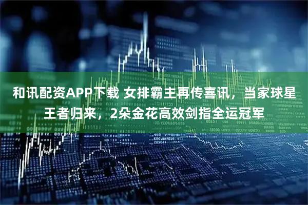 和讯配资APP下载 女排霸主再传喜讯，当家球星王者归来，2朵金花高效剑指全运冠军