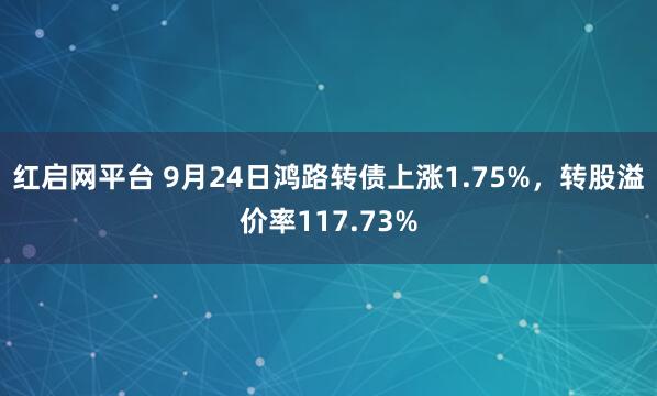 红启网平台 9月24日鸿路转债上涨1.75%，转股溢价率117.73%