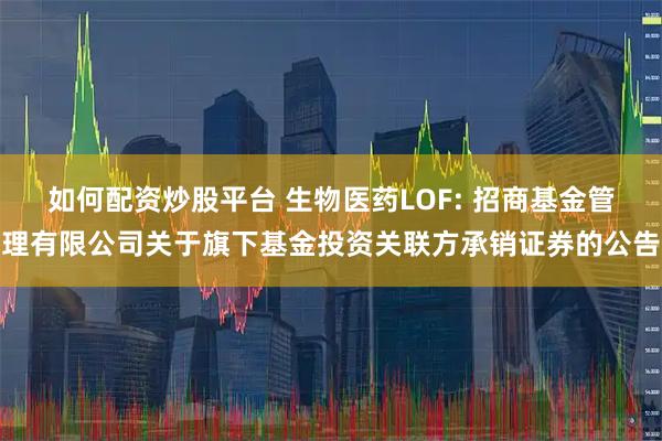 如何配资炒股平台 生物医药LOF: 招商基金管理有限公司关于旗下基金投资关联方承销证券的公告