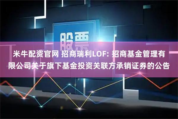 米牛配资官网 招商瑞利LOF: 招商基金管理有限公司关于旗下基金投资关联方承销证券的公告
