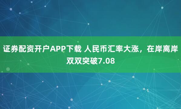 证券配资开户APP下载 人民币汇率大涨，在岸离岸双双突破7.08