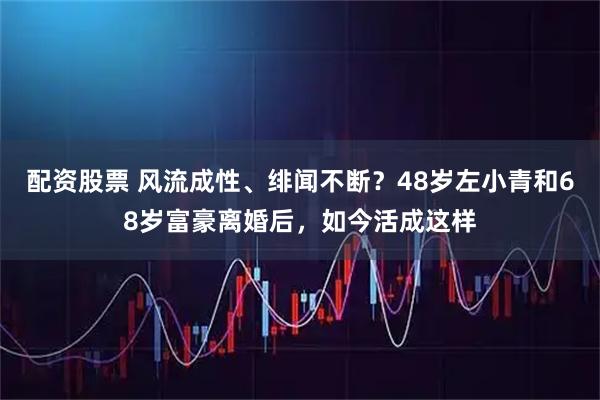 配资股票 风流成性、绯闻不断？48岁左小青和68岁富豪离婚后，如今活成这样