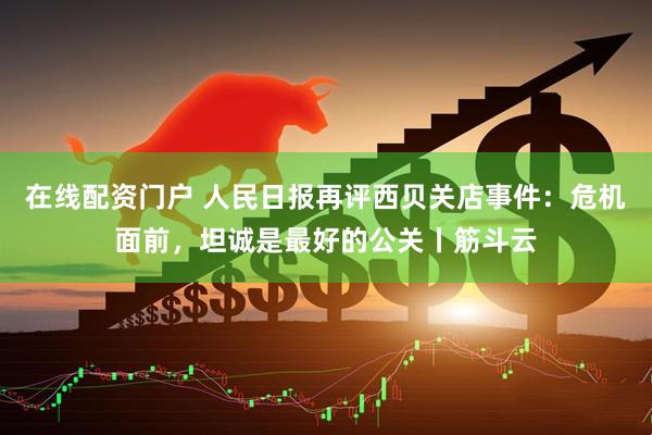 在线配资门户 人民日报再评西贝关店事件：危机面前，坦诚是最好的公关丨筋斗云