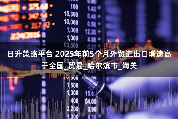 日升策略平台 2025年前5个月外贸进出口增速高于全国_贸易_哈尔滨市_海关