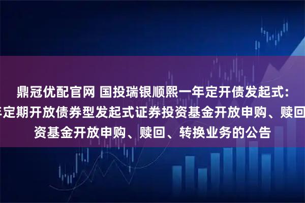 鼎冠优配官网 国投瑞银顺熙一年定开债发起式: 国投瑞银顺熙一年定期开放债券型发起式证券投资基金开放申购、赎回、转换业务的公告