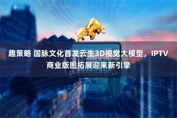 趣策略 国脉文化首发云生3D视觉大模型，IPTV商业版图拓展迎来新引擎