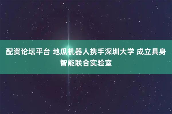 配资论坛平台 地瓜机器人携手深圳大学 成立具身智能联合实验室