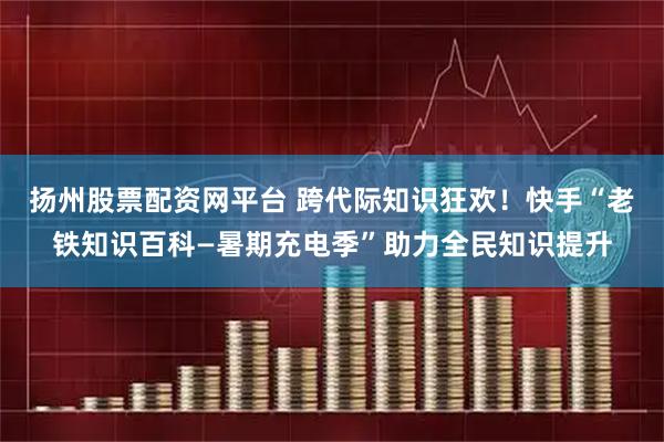 扬州股票配资网平台 跨代际知识狂欢！快手“老铁知识百科—暑期充电季”助力全民知识提升