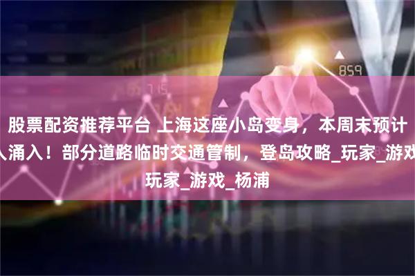 股票配资推荐平台 上海这座小岛变身，本周末预计10万人涌入！部分道路临时交通管制，登岛攻略_玩家_游戏_杨浦