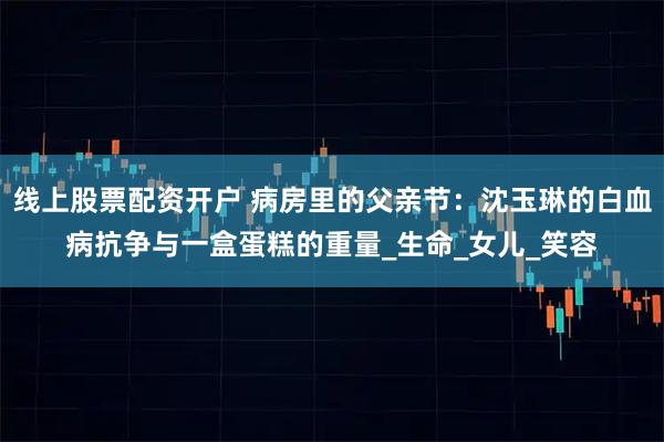 线上股票配资开户 病房里的父亲节：沈玉琳的白血病抗争与一盒蛋糕的重量_生命_女儿_笑容