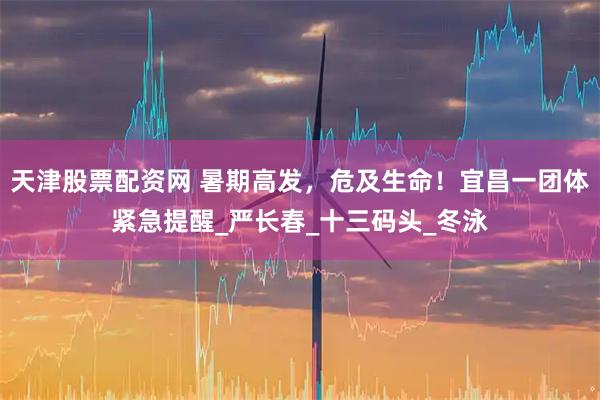 天津股票配资网 暑期高发，危及生命！宜昌一团体紧急提醒_严长春_十三码头_冬泳