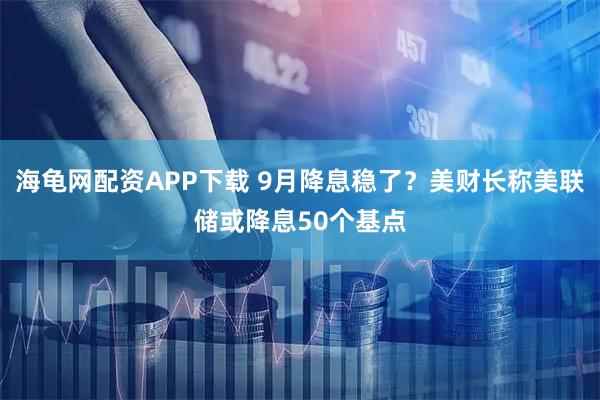 海龟网配资APP下载 9月降息稳了？美财长称美联储或降息50个基点
