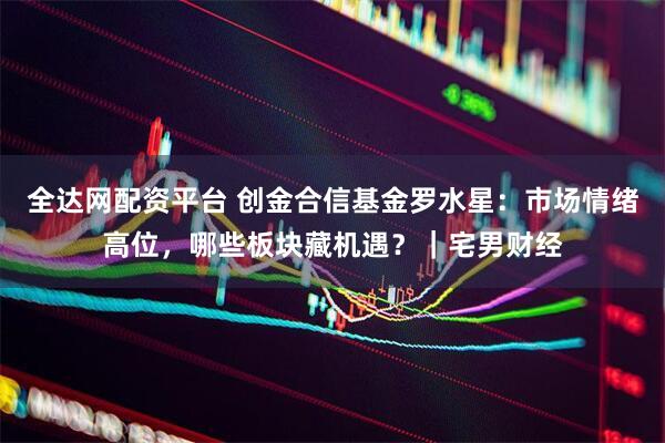 全达网配资平台 创金合信基金罗水星：市场情绪高位，哪些板块藏机遇？｜宅男财经