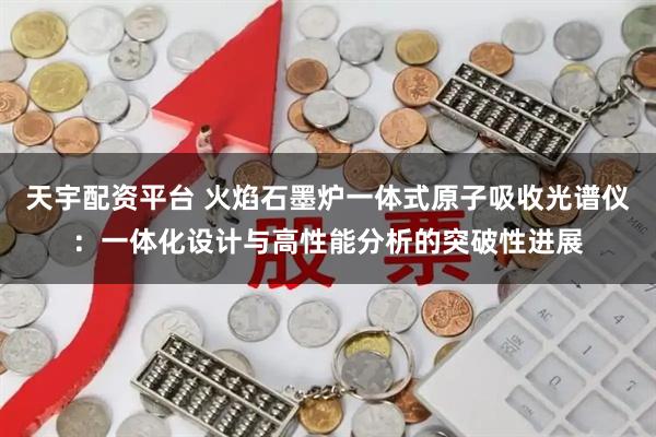 天宇配资平台 火焰石墨炉一体式原子吸收光谱仪：一体化设计与高性能分析的突破性进展