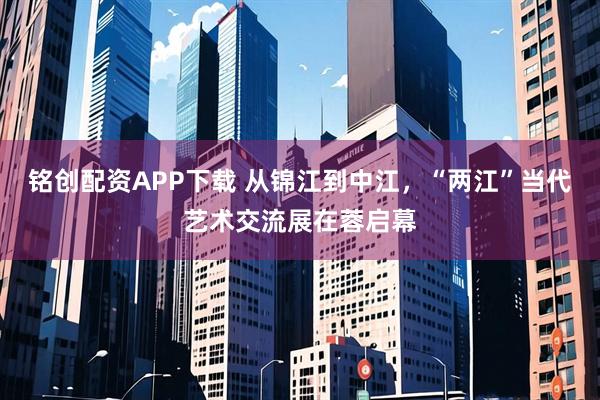 铭创配资APP下载 从锦江到中江，“两江”当代艺术交流展在蓉启幕