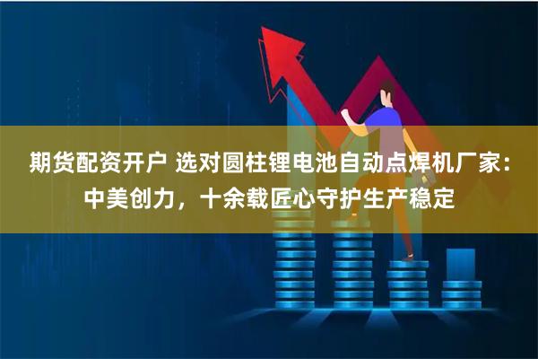 期货配资开户 选对圆柱锂电池自动点焊机厂家：中美创力，十余载匠心守护生产稳定