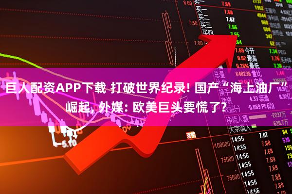 巨人配资APP下载 打破世界纪录! 国产“海上油厂”崛起, 外媒: 欧美巨头要慌了?