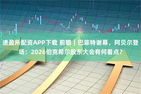 速盈所配资APP下载 前瞻｜巴菲特谢幕，阿贝尔登场：2026伯克希尔股东大会有何看点？